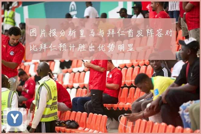 图片报分析皇马与拜仁首发阵容对比拜仁预计胜出优势明显