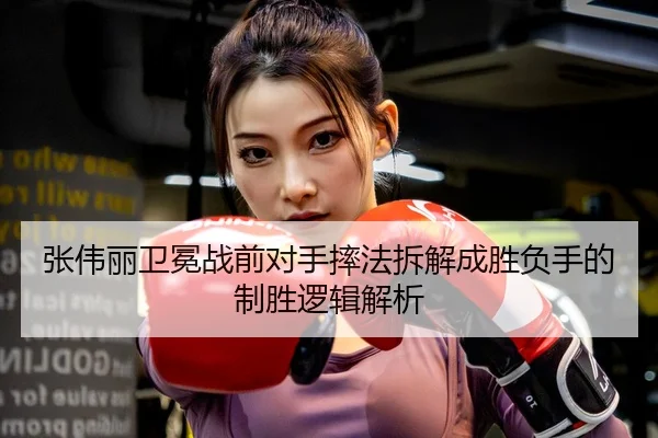 张伟丽卫冕战前对手摔法拆解成胜负手的制胜逻辑解析